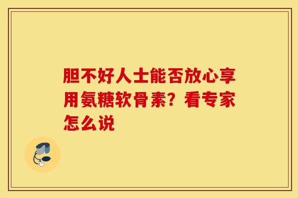 胆不好人士能否放心享用氨糖软骨素？看专家怎么说