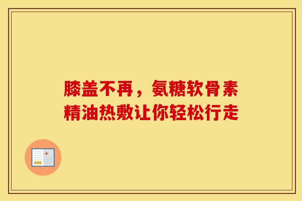 膝盖不再，氨糖软骨素精油热敷让你轻松行走