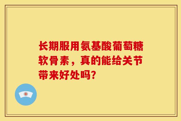 长期服用氨基酸葡萄糖软骨素,真的能给关节带来好处吗? 长期服用氨基酸葡萄糖软骨素,真的能给关节带来好处吗?