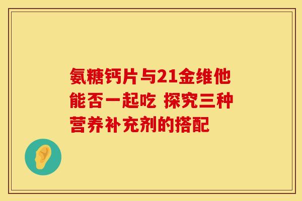 氨糖钙片与21金维他能否一起吃 探究三种营养补充剂的搭配