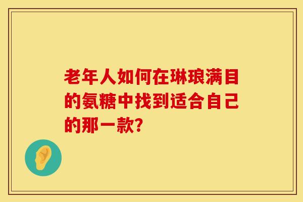 老年人如何在琳琅满目的氨糖中找到适合自己的那一款？