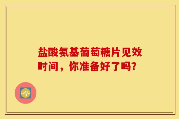 盐酸氨基葡萄糖片见效时间，你准备好了吗？