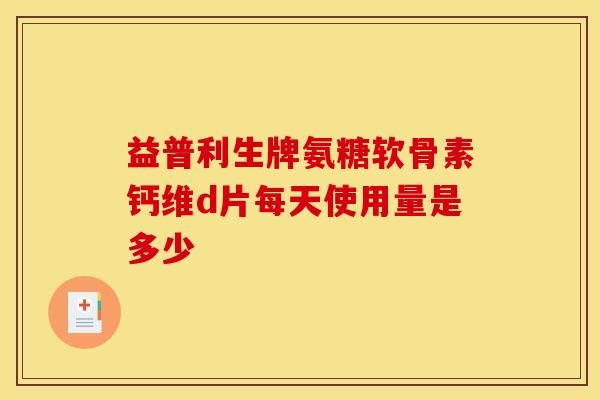 益普利生牌氨糖软骨素钙维d片每天使用量是多少 益普利生牌氨糖软骨素钙维d片每天使用量是多少