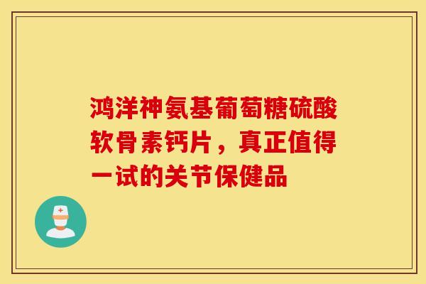 鸿洋神氨基葡萄糖硫酸软骨素钙片，真正值得一试的关节保健品