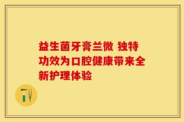 益生菌牙膏兰微 独特功效为口腔健康带来全新护理体验