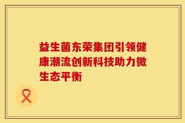 益生菌东荣集团引领健康潮流创新科技助力微生态平衡