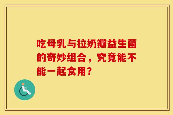 吃母乳与拉奶瓣益生菌的奇妙组合，究竟能不能一起食用？