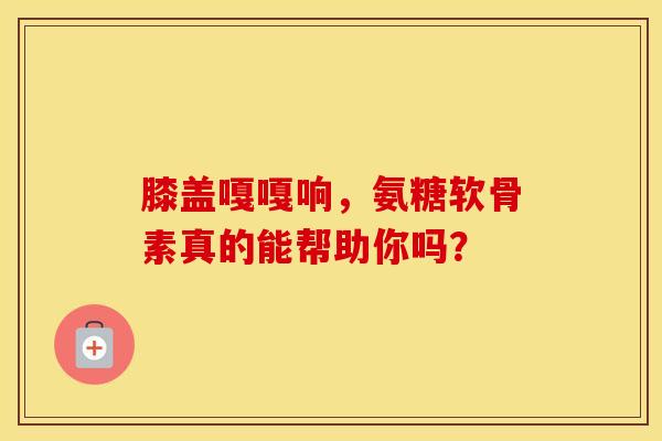 膝盖嘎嘎响，氨糖软骨素真的能帮助你吗？