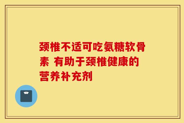 颈椎不适可吃氨糖软骨素 有助于颈椎健康的营养补充剂