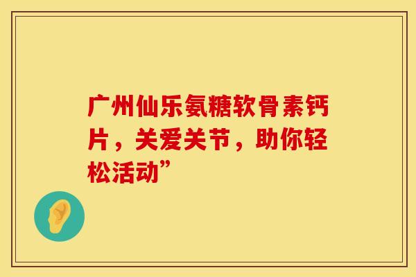 广州仙乐氨糖软骨素钙片，关爱关节，助你轻松活动”