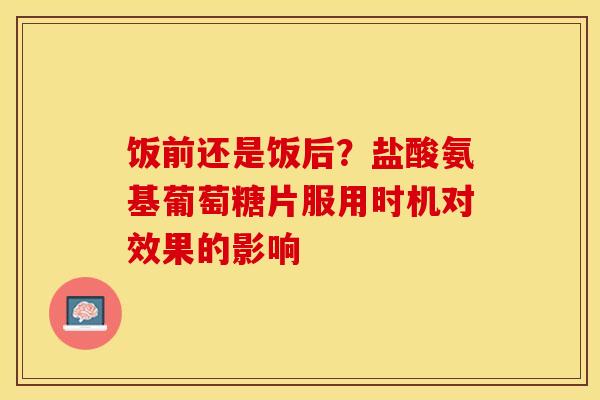 饭前还是饭后?盐酸氨基葡萄糖片服用时机对效果的影响 饭前还是饭后?盐酸氨基葡萄糖片服用时机对效果的影响