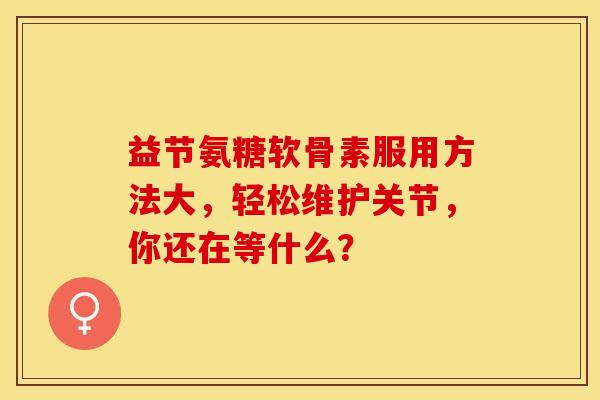 益节氨糖软骨素服用方法大，轻松维护关节，你还在等什么？