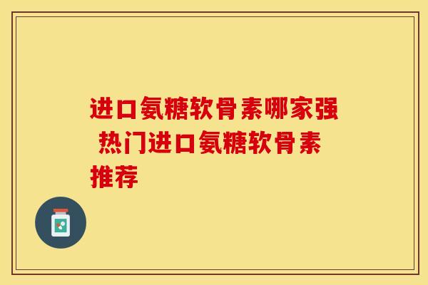 进口氨糖软骨素哪家强 热门进口氨糖软骨素推荐