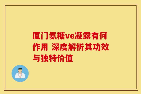 厦门氨糖ve凝露有何作用 深度解析其功效与独特价值