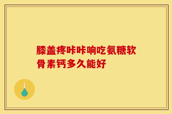 膝盖疼咔咔响吃氨糖软骨素钙多久能好