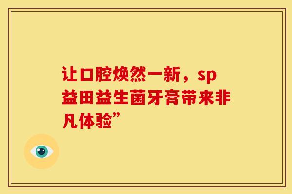 让口腔焕然一新,sp益田益生菌牙膏带来非凡体验” 让口腔焕然一新,sp益田益生菌牙膏带来非凡体验”