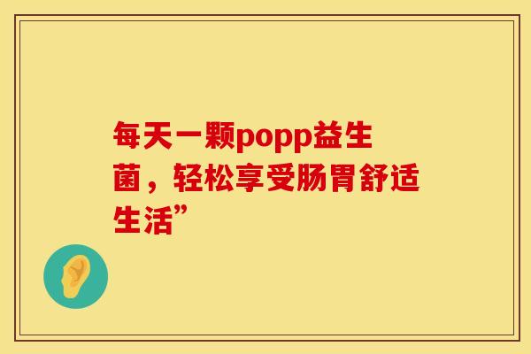 每天一颗popp益生菌，轻松享受肠胃舒适生活”