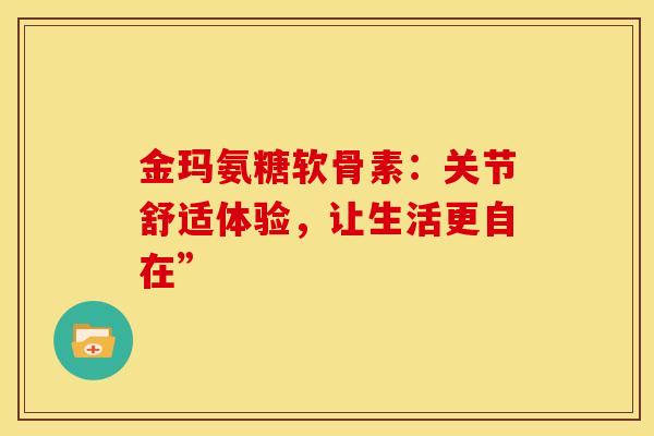 金玛氨糖软骨素：关节舒适体验，让生活更自在”