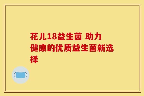 花儿18益生菌 助力健康的优质益生菌新选择 花儿18益生菌 助力健康的优质益生菌新选择