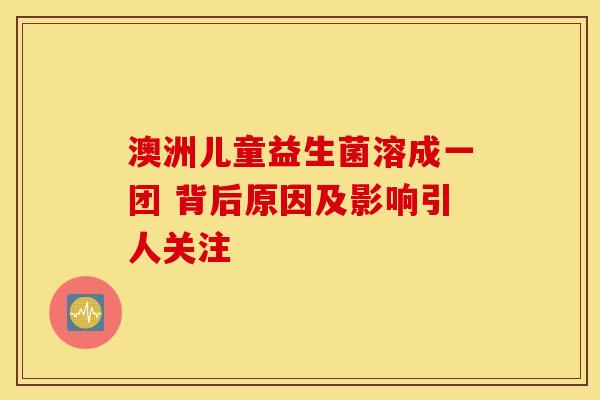 澳洲儿童益生菌溶成一团 背后原因及影响引人关注