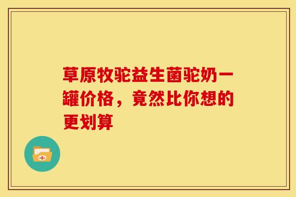 草原牧驼益生菌驼奶一罐价格，竟然比你想的更划算