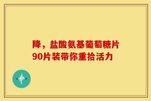 降，盐酸氨基葡萄糖片90片装带你重拾活力