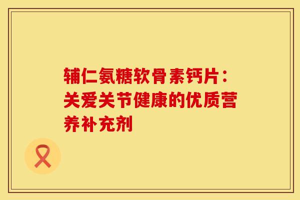 辅仁氨糖软骨素钙片:关爱关节健康的优质营养补充剂 辅仁氨糖软骨素钙片:关爱关节健康的优质营养补充剂