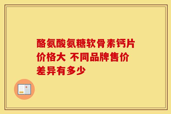 酪氨酸氨糖软骨素钙片价格大 不同品牌售价差异有多少 酪氨酸氨糖软骨素钙片价格大 不同品牌售价差异有多少