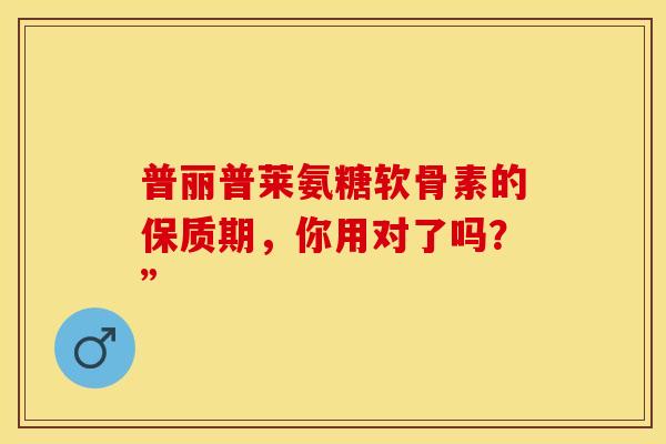 普丽普莱氨糖软骨素的保质期,你用对了吗?” 普丽普莱氨糖软骨素的保质期,你用对了吗?”