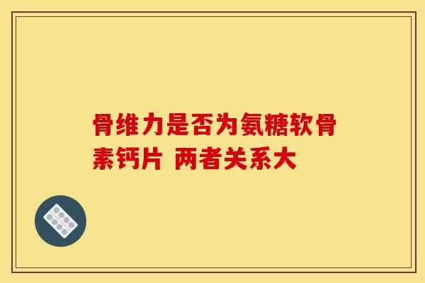 骨维力是否为氨糖软骨素钙片 两者关系大