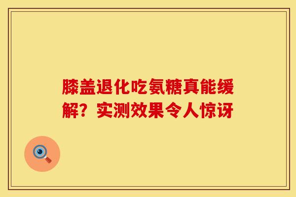 膝盖退化吃氨糖真能缓解？实测效果令人惊讶