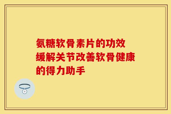 氨糖软骨素片的功效 缓解关节改善软骨健康的得力助手