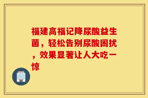 福建高福记降尿酸益生菌,轻松告别尿酸困扰,效果显著让人大吃一惊 福建高福记降尿酸益生菌,轻松告别尿酸困扰,效果显著让人大吃一惊