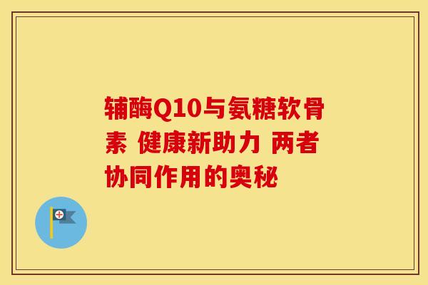 辅酶Q10与氨糖软骨素 健康新助力 两者协同作用的奥秘