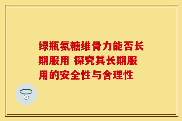 绿瓶氨糖维骨力能否长期服用 探究其长期服用的安全性与合理性
