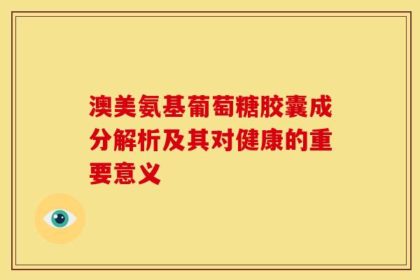 澳美氨基葡萄糖胶囊成分解析及其对健康的重要意义