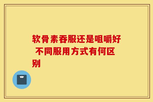 软骨素吞服还是咀嚼好 不同服用方式有何区别