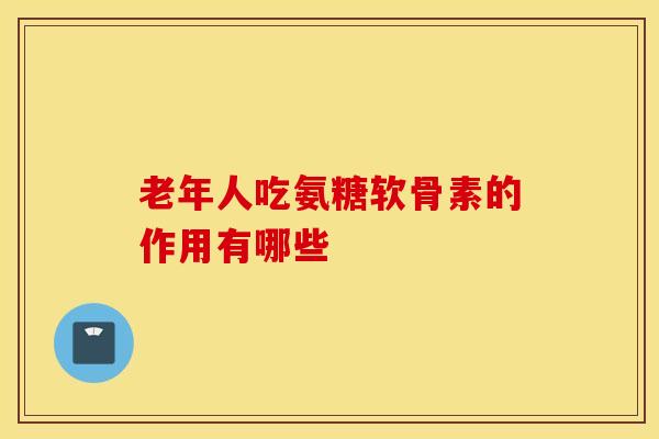老年人吃氨糖软骨素的作用有哪些