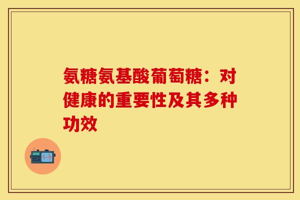 氨糖氨基酸葡萄糖：对健康的重要性及其多种功效