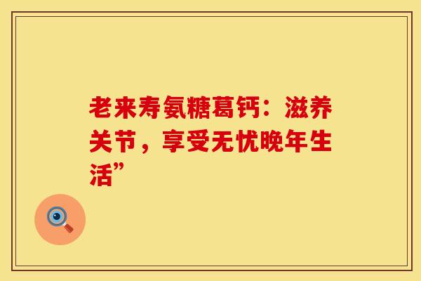老来寿氨糖葛钙：滋养关节，享受无忧晚年生活”