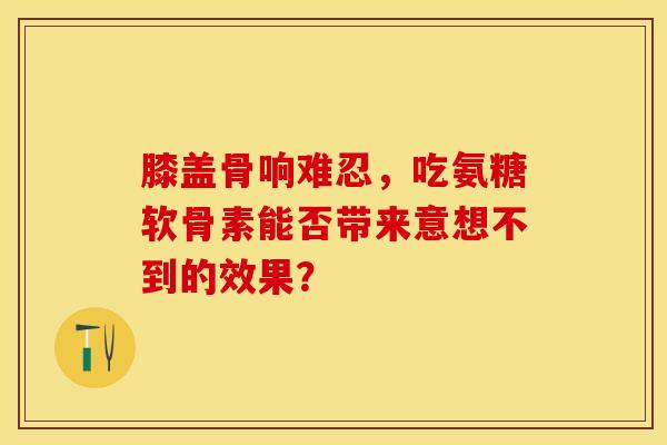 膝盖骨响难忍，吃氨糖软骨素能否带来意想不到的效果？