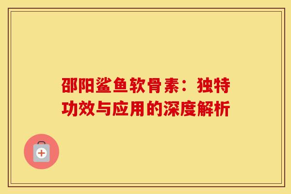 邵阳鲨鱼软骨素：独特功效与应用的深度解析