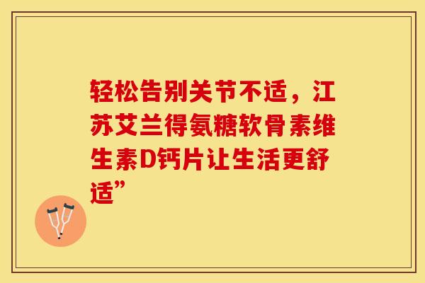 轻松告别关节不适，江苏艾兰得氨糖软骨素维生素D钙片让生活更舒适”