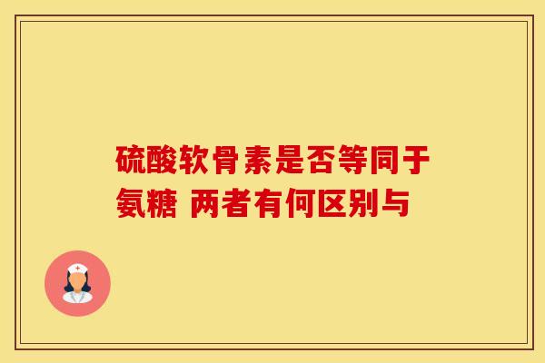硫酸软骨素是否等同于氨糖 两者有何区别与