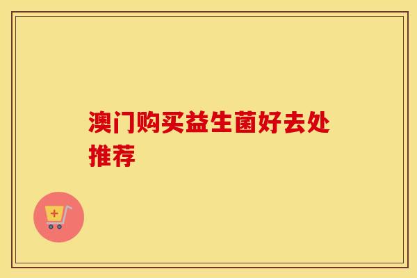 澳门购买益生菌好去处推荐 澳门购买益生菌好去处推荐
