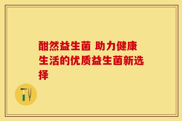 酣然益生菌 助力健康生活的优质益生菌新选择 酣然益生菌 助力健康生活的优质益生菌新选择
