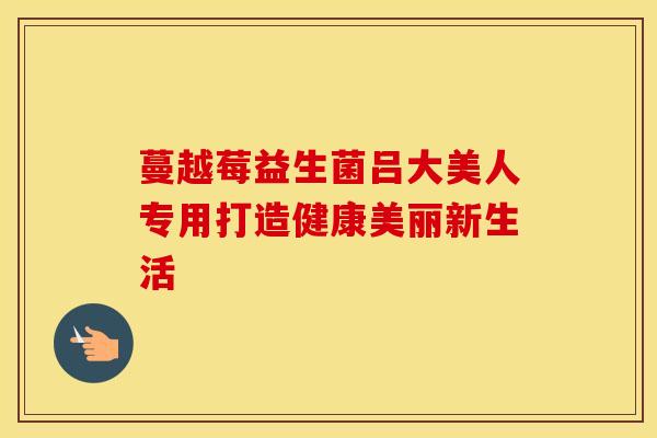 蔓越莓益生菌吕大美人专用打造健康美丽新生活 蔓越莓益生菌吕大美人专用打造健康美丽新生活