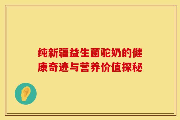纯新疆益生菌驼奶的健康奇迹与营养价值探秘