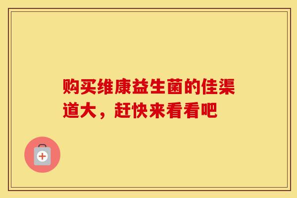 购买维康益生菌的佳渠道大，赶快来看看吧